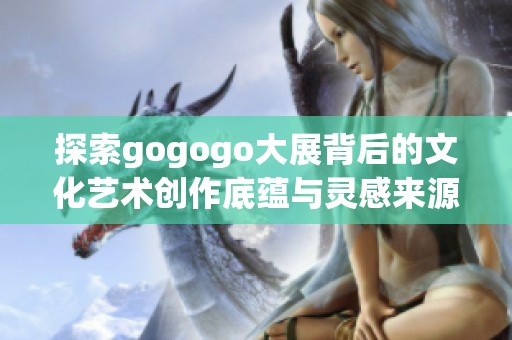 探索gogogo大展背后的文化艺术创作底蕴与灵感来源