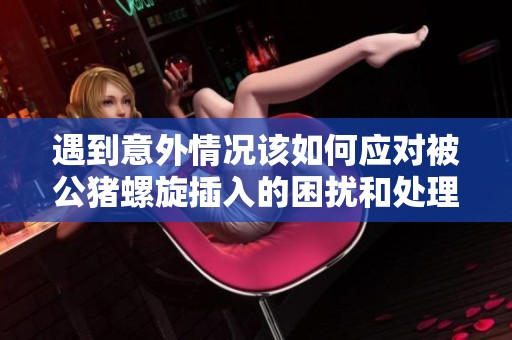 遇到意外情况该如何应对被公猪螺旋插入的困扰和处理方法