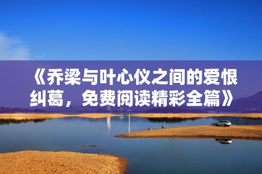《乔梁与叶心仪之间的爱恨纠葛，免费阅读精彩全篇》
