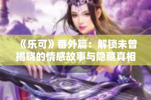 《乐可》番外篇：解锁未曾揭晓的情感故事与隐藏真相