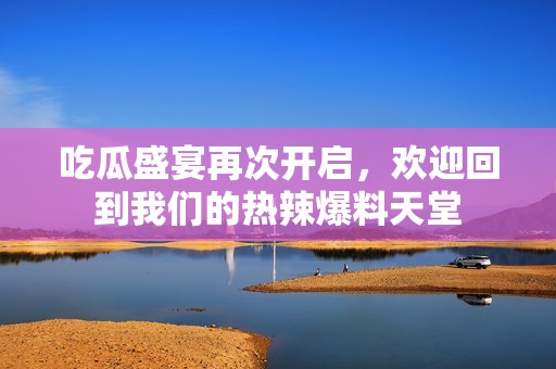 吃瓜盛宴再次开启，欢迎回到我们的热辣爆料天堂
