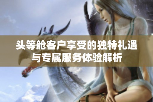 头等舱客户享受的独特礼遇与专属服务体验解析