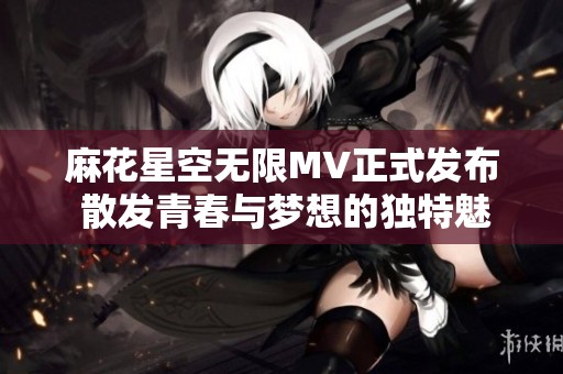 麻花星空无限MV正式发布 散发青春与梦想的独特魅力