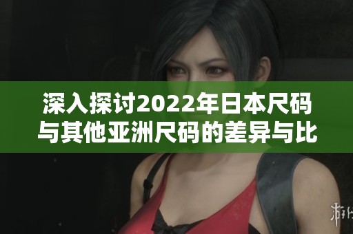 深入探讨2022年日本尺码与其他亚洲尺码的差异与比较