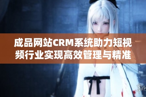成品网站CRM系统助力短视频行业实现高效管理与精准营销