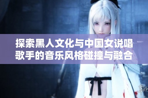 探索黑人文化与中国女说唱歌手的音乐风格碰撞与融合