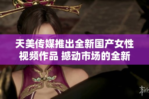 天美传媒推出全新国产女性视频作品 撼动市场的全新体验