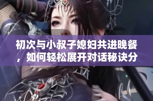 初次与小叔子媳妇共进晚餐，如何轻松展开对话秘诀分享