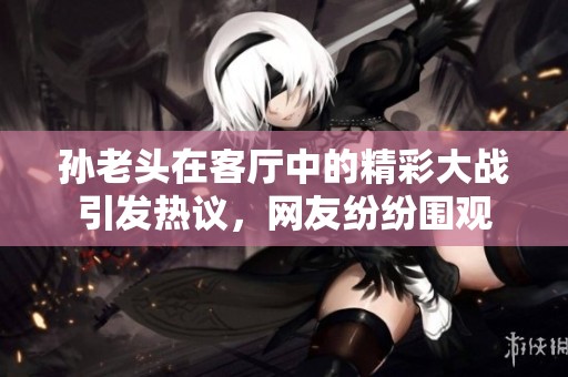 孙老头在客厅中的精彩大战引发热议，网友纷纷围观