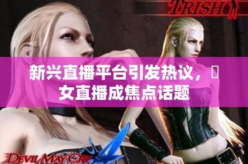 新兴直播平台引发热议，祼女直播成焦点话题