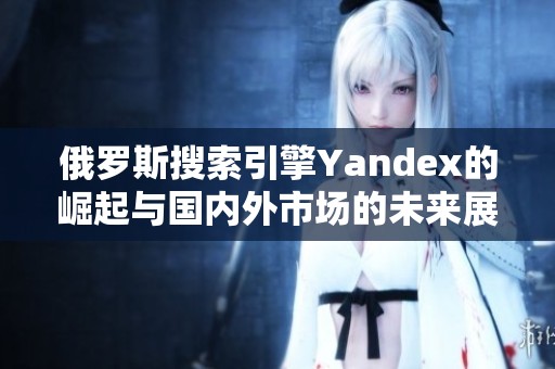 俄罗斯搜索引擎Yandex的崛起与国内外市场的未来展望