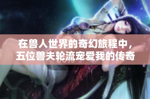 在兽人世界的奇幻旅程中，五位兽夫轮流宠爱我的传奇生活