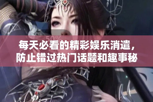 每天必看的精彩娱乐消遣，防止错过热门话题和趣事秘闻