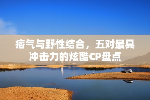痞气与野性结合，五对最具冲击力的炫酷CP盘点
