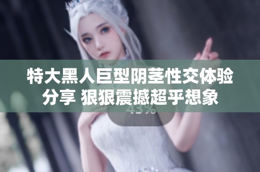 特大黑人巨型阴茎性交体验分享 狠狠震撼超乎想象