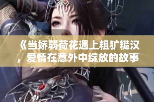 《当娇弱荷花遇上粗犷糙汉，爱情在意外中绽放的故事》