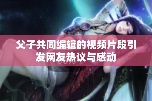父子共同编辑的视频片段引发网友热议与感动