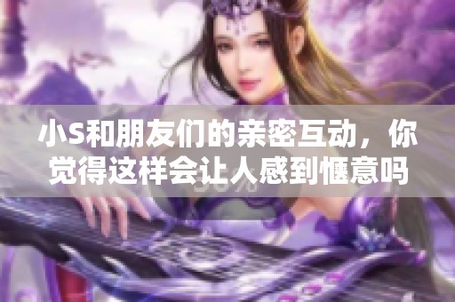 小S和朋友们的亲密互动，你觉得这样会让人感到惬意吗