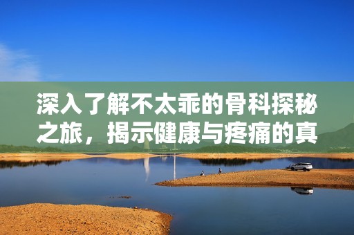 深入了解不太乖的骨科探秘之旅，揭示健康与疼痛的真相