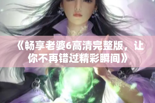 《畅享老婆6高清完整版，让你不再错过精彩瞬间》