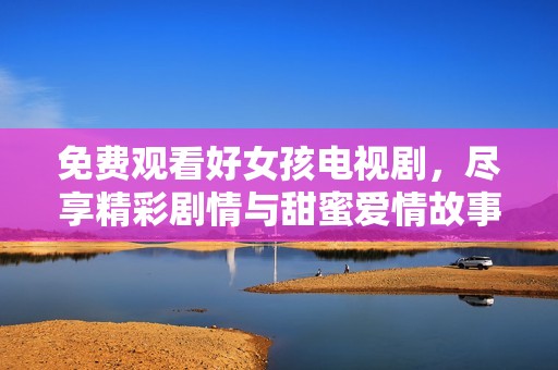 免费观看好女孩电视剧，尽享精彩剧情与甜蜜爱情故事
