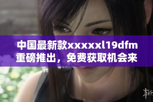 中国最新款xxxxxl19dfm重磅推出，免费获取机会来袭！
