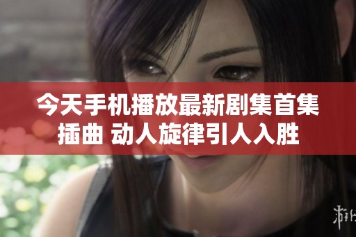 今天手机播放最新剧集首集插曲 动人旋律引人入胜