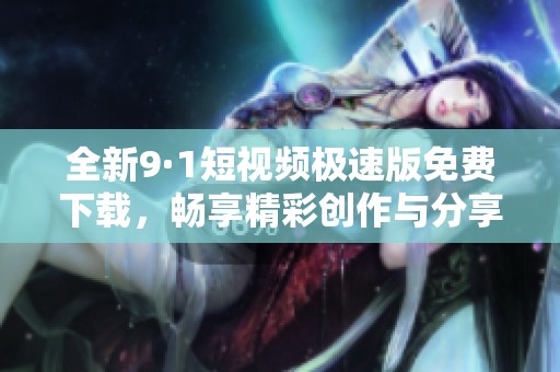 全新9·1短视频极速版免费下载，畅享精彩创作与分享体验