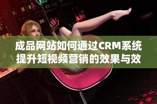 成品网站如何通过CRM系统提升短视频营销的效果与效率