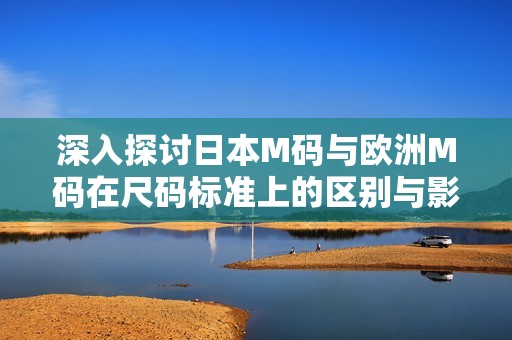 深入探讨日本M码与欧洲M码在尺码标准上的区别与影响