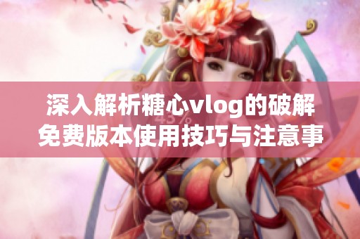 深入解析糖心vlog的破解免费版本使用技巧与注意事项
