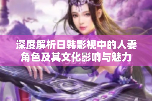 深度解析日韩影视中的人妻角色及其文化影响与魅力