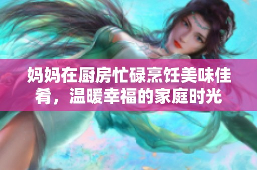 妈妈在厨房忙碌烹饪美味佳肴，温暖幸福的家庭时光