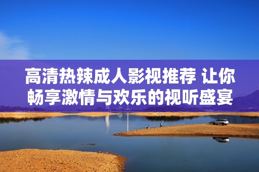 高清热辣成人影视推荐 让你畅享激情与欢乐的视听盛宴