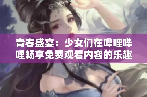 青春盛宴：少女们在哔哩哔哩畅享免费观看内容的乐趣