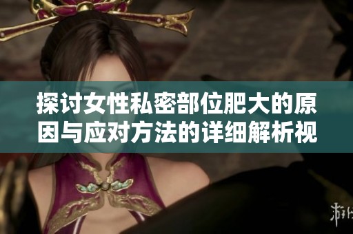 探讨女性私密部位肥大的原因与应对方法的详细解析视频