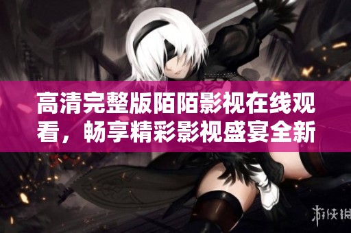 高清完整版陌陌影视在线观看，畅享精彩影视盛宴全新体验