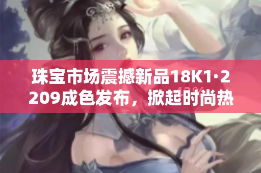 珠宝市场震撼新品18K1·2209成色发布，掀起时尚热潮