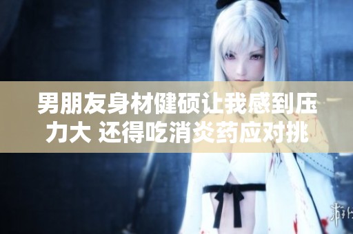 男朋友身材健硕让我感到压力大 还得吃消炎药应对挑战