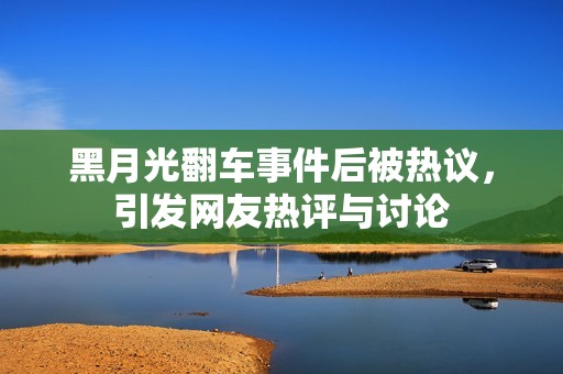 黑月光翻车事件后被热议，引发网友热评与讨论