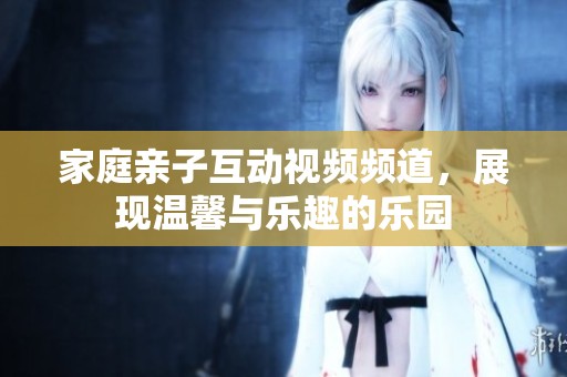 家庭亲子互动视频频道，展现温馨与乐趣的乐园