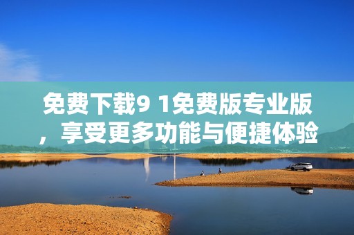 免费下载9 1免费版专业版，享受更多功能与便捷体验