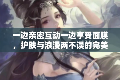 一边亲密互动一边享受面膜，护肤与浪漫两不误的完美体验指南