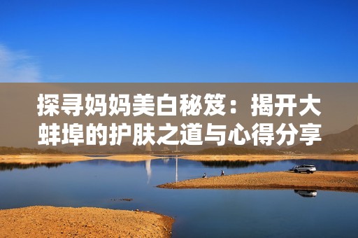 探寻妈妈美白秘笈：揭开大蚌埠的护肤之道与心得分享