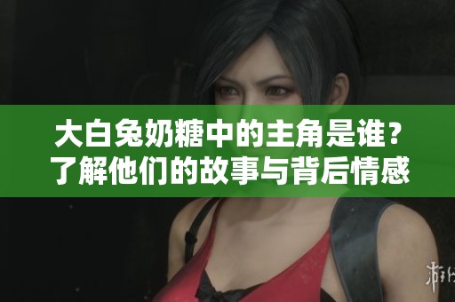 大白兔奶糖中的主角是谁？了解他们的故事与背后情感