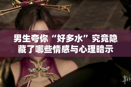 男生夸你“好多水”究竟隐藏了哪些情感与心理暗示