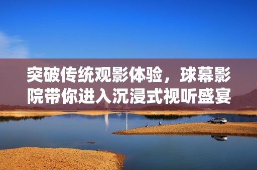 突破传统观影体验，球幕影院带你进入沉浸式视听盛宴