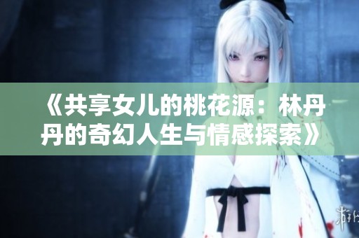 《共享女儿的桃花源：林丹丹的奇幻人生与情感探索》