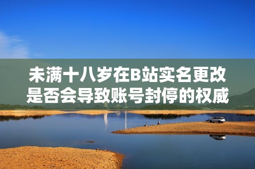 未满十八岁在B站实名更改是否会导致账号封停的权威解读