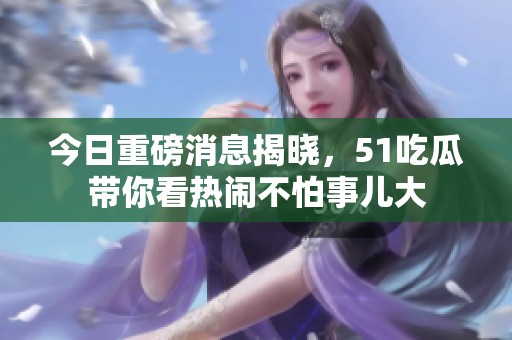 今日重磅消息揭晓，51吃瓜带你看热闹不怕事儿大